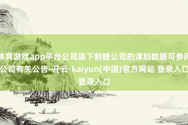 体育游戏app平台公司旗下制糖公司的谋划数据可参阅公司有关公告-开云·kaiyun(中国)官方网站 登录入口