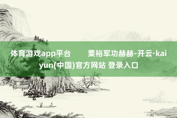 体育游戏app平台        粟裕军功赫赫-开云·kaiyun(中国)官方网站 登录入口