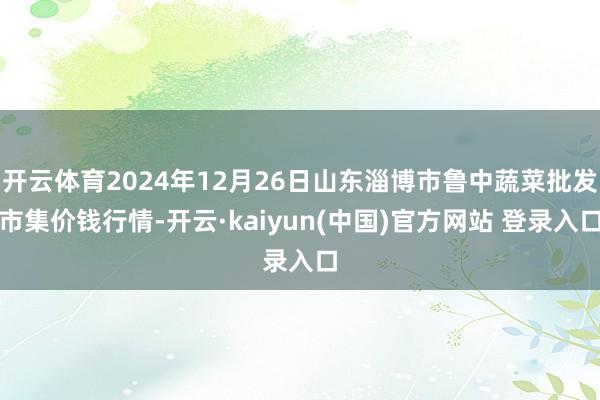 开云体育2024年12月26日山东淄博市鲁中蔬菜批发市集价钱行情-开云·kaiyun(中国)官方网站 登录入口