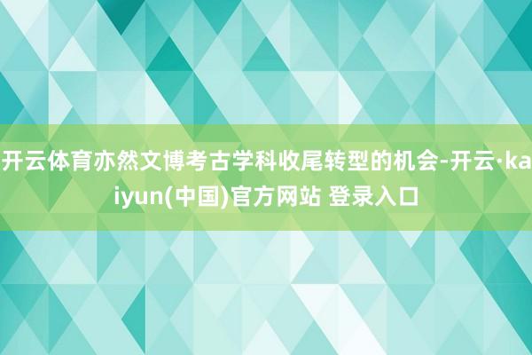 开云体育亦然文博考古学科收尾转型的机会-开云·kaiyun(中国)官方网站 登录入口