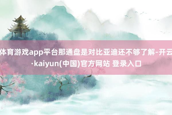 体育游戏app平台那通盘是对比亚迪还不够了解-开云·kaiyun(中国)官方网站 登录入口