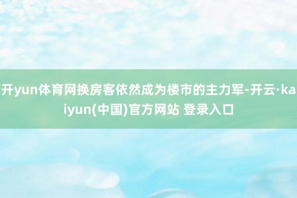 开yun体育网换房客依然成为楼市的主力军-开云·kaiyun(中国)官方网站 登录入口