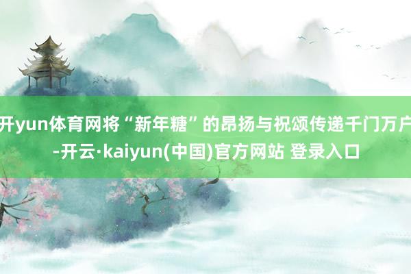 开yun体育网将“新年糖”的昂扬与祝颂传递千门万户-开云·kaiyun(中国)官方网站 登录入口