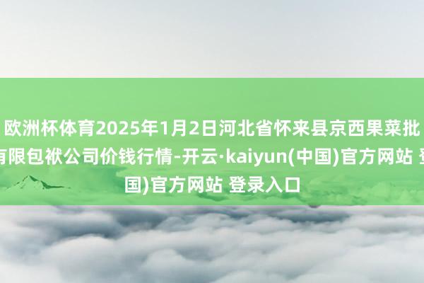 欧洲杯体育2025年1月2日河北省怀来县京西果菜批发商场有限包袱公司价钱行情-开云·kaiyun(中国)官方网站 登录入口