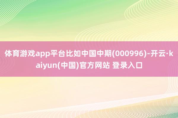 体育游戏app平台比如中国中期(000996)-开云·kaiyun(中国)官方网站 登录入口