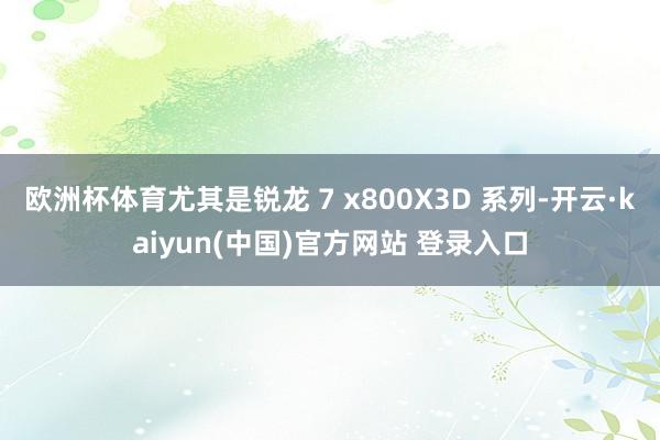 欧洲杯体育尤其是锐龙 7 x800X3D 系列-开云·kaiyun(中国)官方网站 登录入口