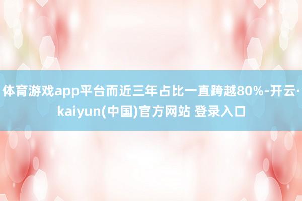 体育游戏app平台而近三年占比一直跨越80%-开云·kaiyun(中国)官方网站 登录入口