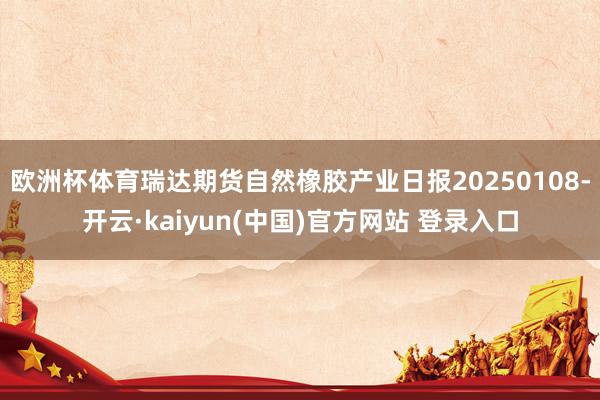 欧洲杯体育瑞达期货自然橡胶产业日报20250108-开云·kaiyun(中国)官方网站 登录入口