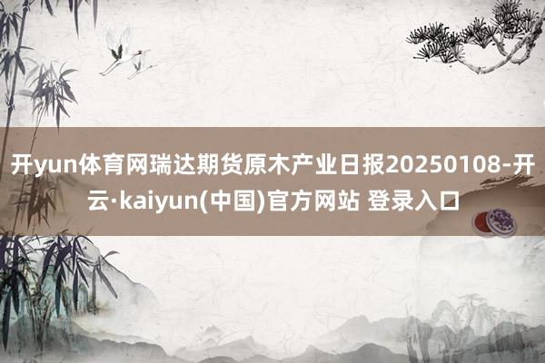 开yun体育网瑞达期货原木产业日报20250108-开云·kaiyun(中国)官方网站 登录入口