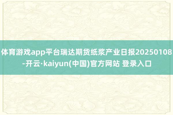 体育游戏app平台瑞达期货纸浆产业日报20250108-开云·kaiyun(中国)官方网站 登录入口