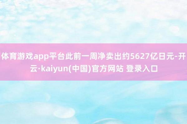 体育游戏app平台此前一周净卖出约5627亿日元-开云·kaiyun(中国)官方网站 登录入口