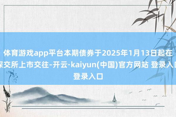 体育游戏app平台本期债券于2025年1月13日起在深交所上市交往-开云·kaiyun(中国)官方网站 登录入口