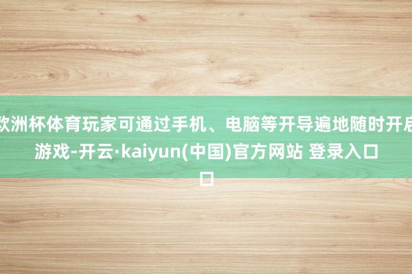 欧洲杯体育玩家可通过手机、电脑等开导遍地随时开启游戏-开云·kaiyun(中国)官方网站 登录入口