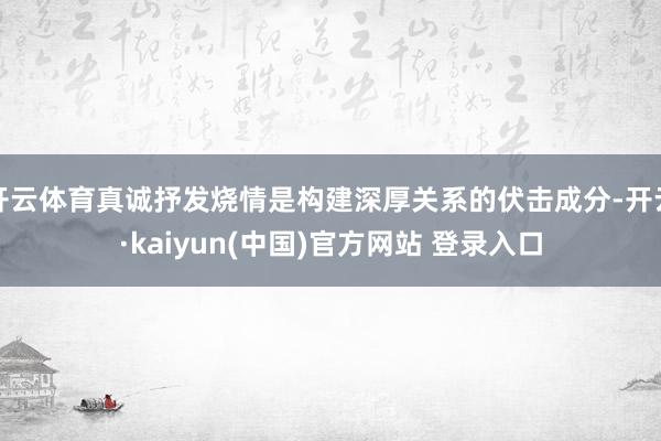 开云体育真诚抒发烧情是构建深厚关系的伏击成分-开云·kaiyun(中国)官方网站 登录入口