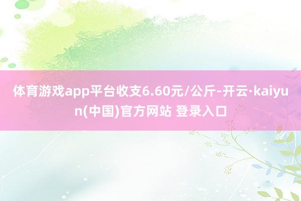 体育游戏app平台收支6.60元/公斤-开云·kaiyun(中国)官方网站 登录入口