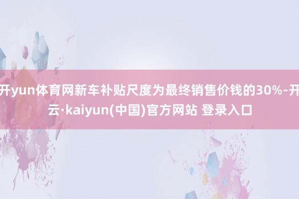 开yun体育网新车补贴尺度为最终销售价钱的30%-开云·kaiyun(中国)官方网站 登录入口