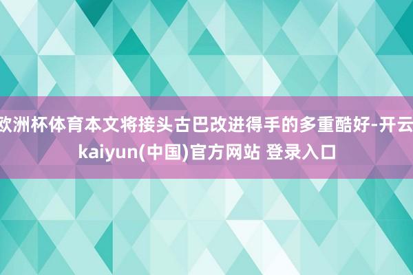 欧洲杯体育本文将接头古巴改进得手的多重酷好-开云·kaiyun(中国)官方网站 登录入口