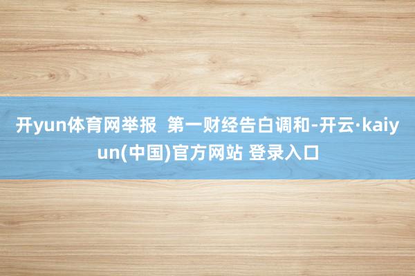 开yun体育网举报  第一财经告白调和-开云·kaiyun(中国)官方网站 登录入口