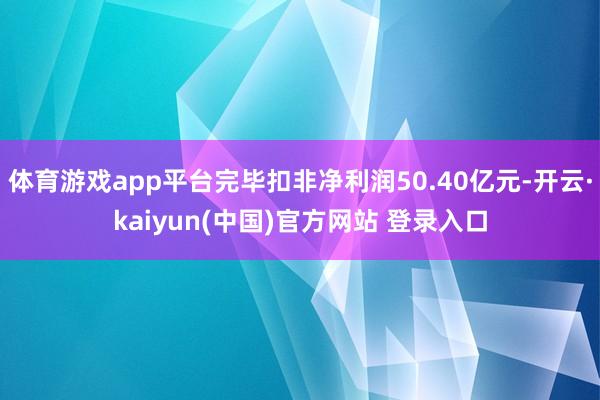 体育游戏app平台完毕扣非净利润50.40亿元-开云·kaiyun(中国)官方网站 登录入口