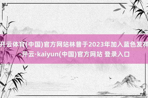 开云体育(中国)官方网站林普于2023年加入蓝色发祥-开云·kaiyun(中国)官方网站 登录入口