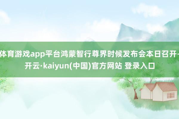 体育游戏app平台鸿蒙智行尊界时候发布会本日召开-开云·kaiyun(中国)官方网站 登录入口