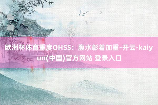 欧洲杯体育重度OHSS：腹水彰着加重-开云·kaiyun(中国)官方网站 登录入口