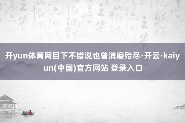 开yun体育网目下不错说也曾消磨殆尽-开云·kaiyun(中国)官方网站 登录入口