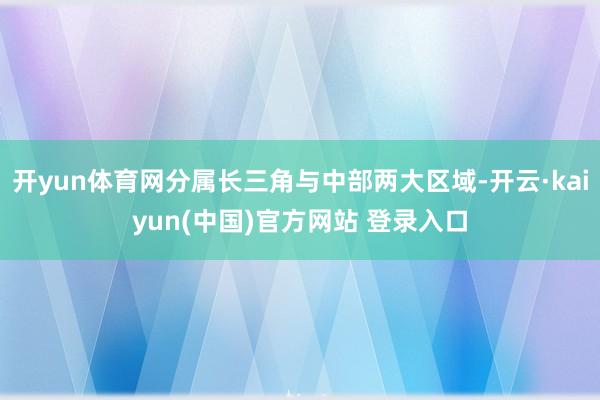 开yun体育网分属长三角与中部两大区域-开云·kaiyun(中国)官方网站 登录入口